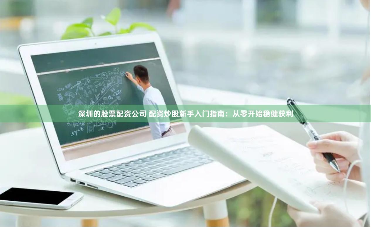 深圳的股票配资公司 配资炒股新手入门指南：从零开始稳健获利