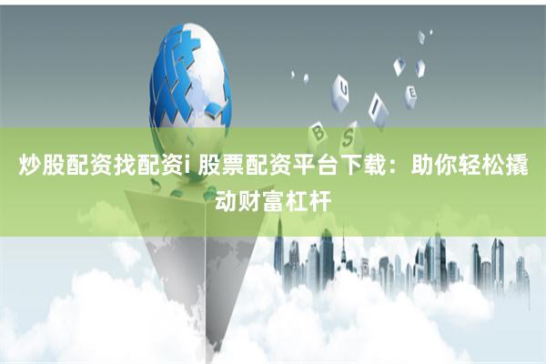 炒股配资找配资i 股票配资平台下载：助你轻松撬动财富杠杆