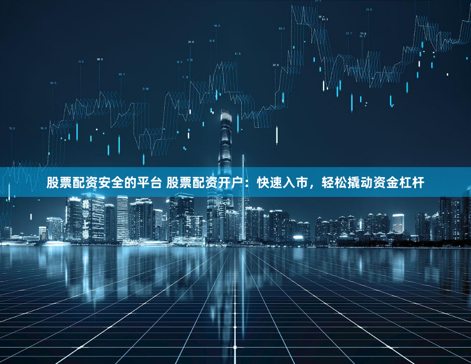 股票配资安全的平台 股票配资开户：快速入市，轻松撬动资金杠杆