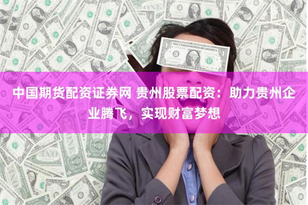 中国期货配资证券网 贵州股票配资：助力贵州企业腾飞，实现财富梦想