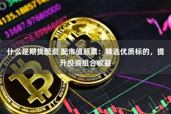 什么是期货配资 配市值股票：精选优质标的，提升投资组合收益