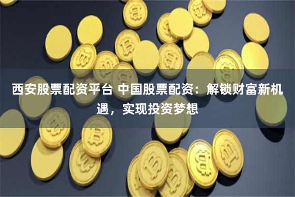 西安股票配资平台 中国股票配资：解锁财富新机遇，实现投资梦想