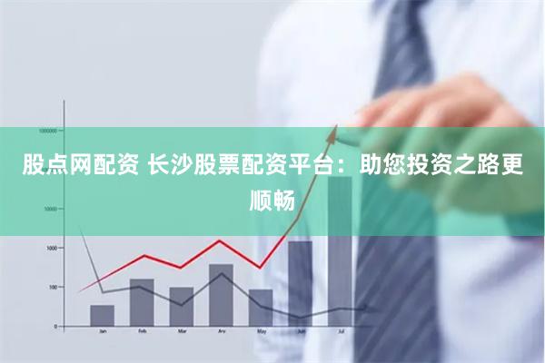 股点网配资 长沙股票配资平台：助您投资之路更顺畅