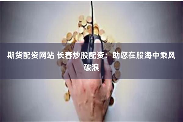 期货配资网站 长春炒股配资：助您在股海中乘风破浪