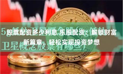 股票配资多少利息 乐股配资：解锁财富新篇章，轻松实现投资梦想
