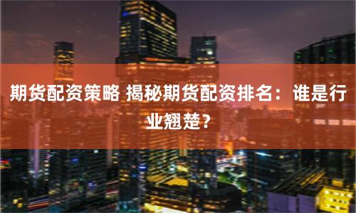 期货配资策略 揭秘期货配资排名：谁是行业翘楚？