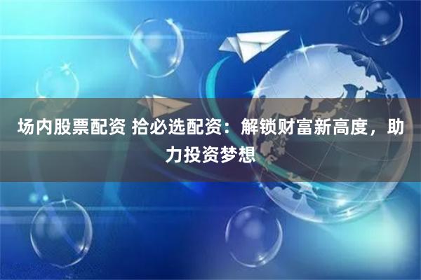 场内股票配资 拾必选配资:解锁财富新高度,助力投资梦想