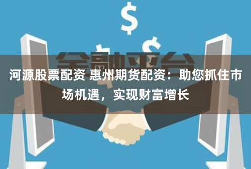 河源股票配资 惠州期货配资:助您抓住市场机遇,实现财富增长