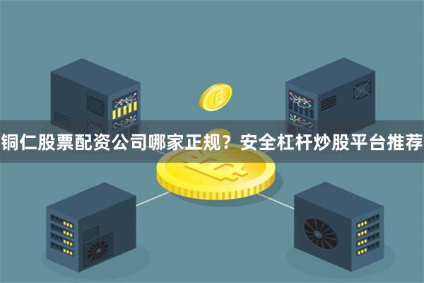 铜仁股票配资公司哪家正规?安全杠杆炒股平台推荐