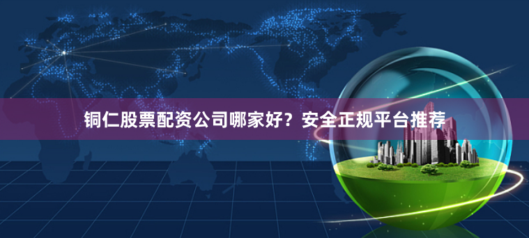 铜仁股票配资公司哪家好？安全正规平台推荐